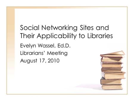 Social Networking Sites and Their Applicability to Libraries Evelyn Wassel, Ed.D. Librarians’ Meeting August 17, 2010.