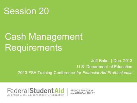 Jeff Baker | Dec. 2013 U.S. Department of Education 2013 FSA Training Conference for Financial Aid Professionals Cash Management Requirements Session 20.