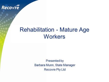 Rehabilitation - Mature Age Workers Presented by Barbara Munn, State Manager Recovre Pty Ltd.