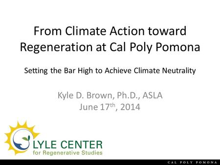 From Climate Action toward Regeneration at Cal Poly Pomona Setting the Bar High to Achieve Climate Neutrality Kyle D. Brown, Ph.D., ASLA June 17 th, 2014.