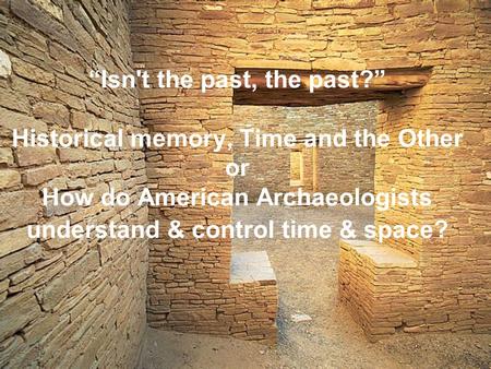 “Isn't the past, the past?” Historical memory, Time and the Other or How do American Archaeologists understand & control time & space?