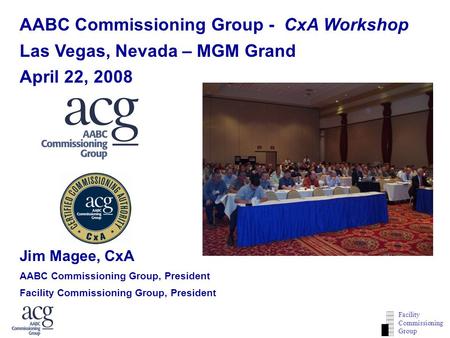 ACG CxA WORKSHOP WEBINAR Facility Commissioning Group AABC Commissioning Group - CxA Workshop Las Vegas, Nevada – MGM Grand April 22, 2008 Jim Magee, CxA.