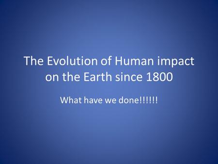 The Evolution of Human impact on the Earth since 1800 What have we done!!!!!!
