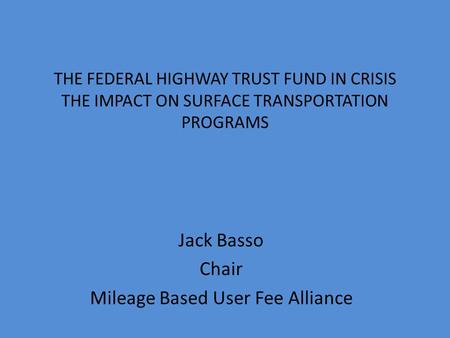 THE FEDERAL HIGHWAY TRUST FUND IN CRISIS THE IMPACT ON SURFACE TRANSPORTATION PROGRAMS Jack Basso Chair Mileage Based User Fee Alliance.