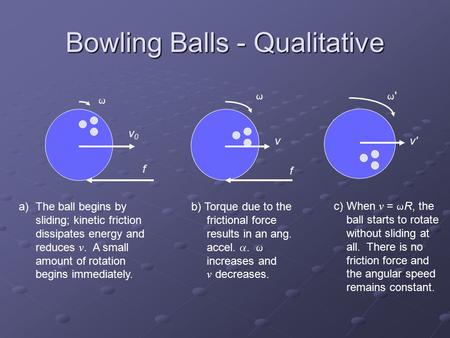 Bowling Balls - Qualitative a)The ball begins by sliding; kinetic friction dissipates energy and reduces v. A small amount of rotation begins immediately.