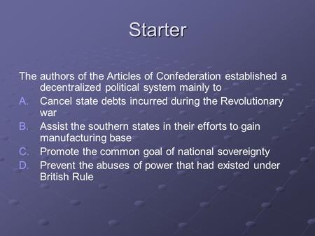 Starter The authors of the Articles of Confederation established a decentralized political system mainly to A. A.Cancel state debts incurred during the.