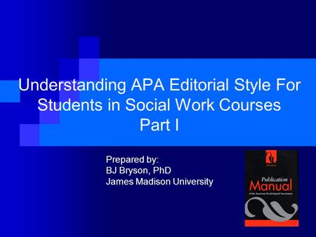 Understanding APA Editorial Style For Students in Social Work Courses Part I Prepared by: BJ Bryson, PhD James Madison University.