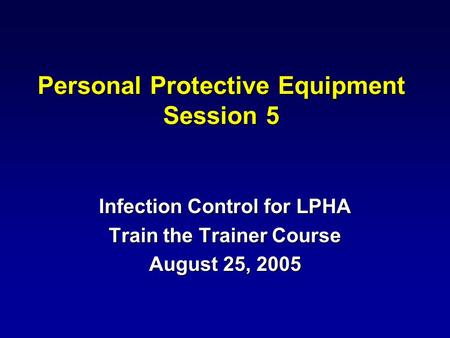 Personal Protective Equipment Session 5 Infection Control for LPHA Train the Trainer Course August 25, 2005.