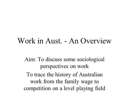 Work in Aust. - An Overview Aim: To discuss some sociological perspectives on work To trace the history of Australian work from the family wage to competition.