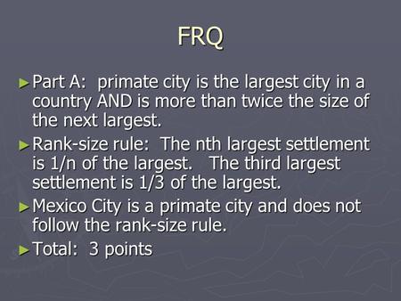 FRQ ► Part A: primate city is the largest city in a country AND is more than twice the size of the next largest. ► Rank-size rule: The nth largest settlement.