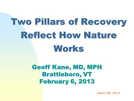 Two Pillars of Recovery Reflect How Nature Works Geoff Kane, MD, MPH Brattleboro, VT February 6, 2013 Kane, MD 2013.