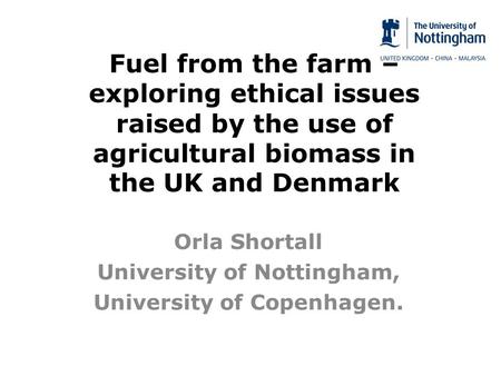 Fuel from the farm – exploring ethical issues raised by the use of agricultural biomass in the UK and Denmark Orla Shortall University of Nottingham, University.