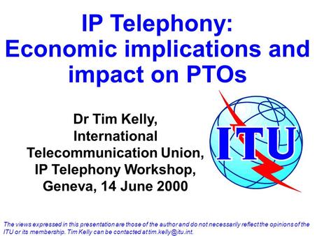IP Telephony: Economic implications and impact on PTOs Dr Tim Kelly, International Telecommunication Union, IP Telephony Workshop, Geneva, 14 June 2000.