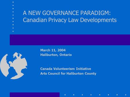 A NEW GOVERNANCE PARADIGM: Canadian Privacy Law Developments March 11, 2004 Haliburton, Ontario Canada Volunteerism Initiative Arts Council for Haliburton.