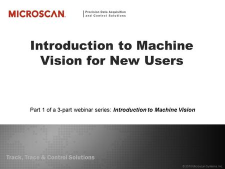 Track, Trace & Control Solutions © 2010 Microscan Systems, Inc. Introduction to Machine Vision for New Users Part 1 of a 3-part webinar series: Introduction.