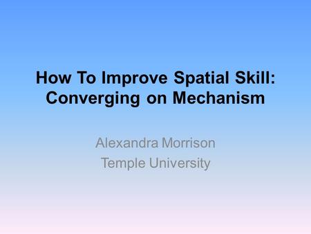 How To Improve Spatial Skill: Converging on Mechanism Alexandra Morrison Temple University.