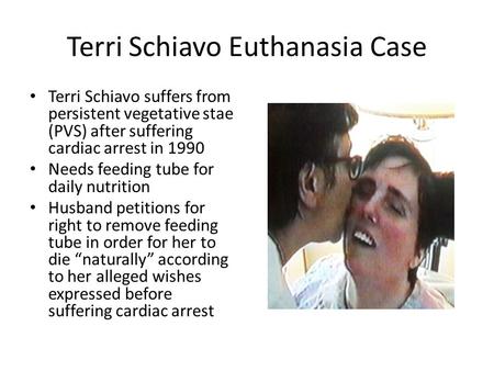Terri Schiavo Euthanasia Case Terri Schiavo suffers from persistent vegetative stae (PVS) after suffering cardiac arrest in 1990 Needs feeding tube for.