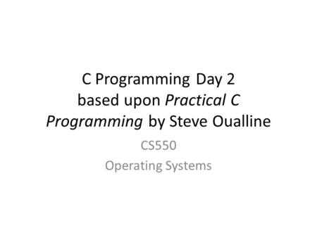 C Programming Day 2 based upon Practical C Programming by Steve Oualline CS550 Operating Systems.