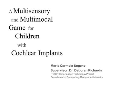 A Multisensory and Multimodal Game for Children with Cochlear Implants Maria Carmela Sogono Supervisor: Dr. Deborah Richards ITEC810 Information Technology.