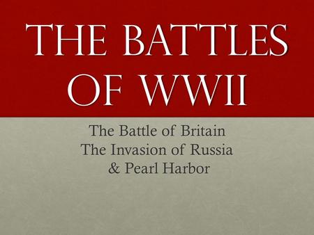 The battles of WWII The Battle of Britain The Invasion of Russia & Pearl Harbor.