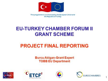 This programme is co-financed by the European Union and the Republic of Turkey 1 EU-TURKEY CHAMBER FORUM II GRANT SCHEME PROJECT FINAL REPORTING Burcu.