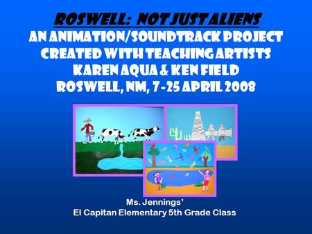 ROSWELL: NOT JUST ALIENS An animation/soundtrack project created with teaching artists Karen Aqua & Ken Field Roswell, NM, 7-25 April 2008 Ms. Jennings’