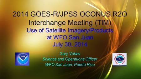 2014 GOES-R/JPSS OCONUS R2O Interchange Meeting (TIM) Use of Satellite Imagery/Products at WFO San Juan July 30, 2014 Gary Votaw Science and Operations.