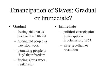 Emancipation of Slaves: Gradual or Immediate? Gradual –freeing children as born or at adulthood –freeing old people as they stop work –permitting people.