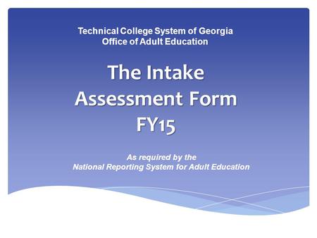 The Intake Assessment Form FY15 Technical College System of Georgia Office of Adult Education As required by the National Reporting System for Adult Education.
