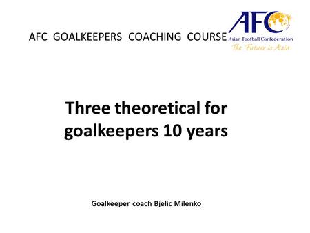 AFC GOALKEEPERS COACHING COURSE Three theoretical for goalkeepers 10 years Goalkeeper coach Bjelic Milenko.