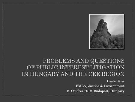 PROBLEMS AND QUESTIONS OF PUBLIC INTEREST LITIGATION IN HUNGARY AND THE CEE REGION Csaba Kiss EMLA, Justice & Environment 19 October 2012, Budapest, Hungary.