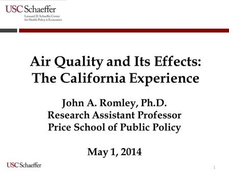1 Air Quality and Its Effects: The California Experience John A. Romley, Ph.D. Research Assistant Professor Price School of Public Policy May 1, 2014.