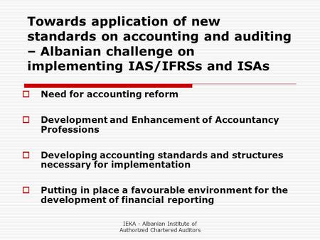 IEKA - Albanian Institute of Authorized Chartered Auditors Towards application of new standards on accounting and auditing – Albanian challenge on implementing.