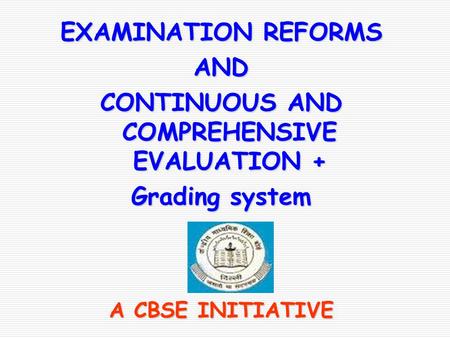 EXAMINATION REFORMS AND CONTINUOUS AND COMPREHENSIVE EVALUATION + Grading system A CBSE INITIATIVE.