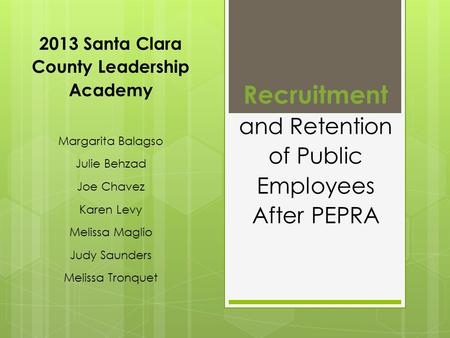 Recruitment and Retention of Public Employees After PEPRA 2013 Santa Clara County Leadership Academy Margarita Balagso Julie Behzad Joe Chavez Karen Levy.