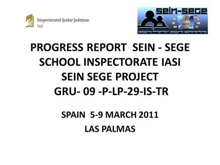PROGRESS REPORT SEIN - SEGE SCHOOL INSPECTORATE IASI SEIN SEGE PROJECT GRU- 09 -P-LP-29-IS-TR SPAIN 5-9 MARCH 2011 LAS PALMAS.