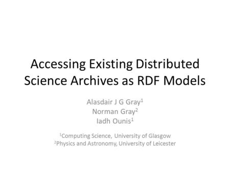 Accessing Existing Distributed Science Archives as RDF Models Alasdair J G Gray 1 Norman Gray 2 Iadh Ounis 1 1 Computing Science, University of Glasgow.