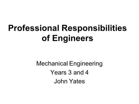 Professional Responsibilities of Engineers Mechanical Engineering Years 3 and 4 John Yates.