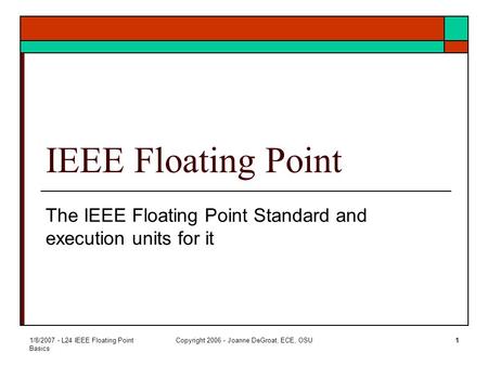 1/8/2007 - L24 IEEE Floating Point Basics Copyright 2006 - Joanne DeGroat, ECE, OSU1 IEEE Floating Point The IEEE Floating Point Standard and execution.