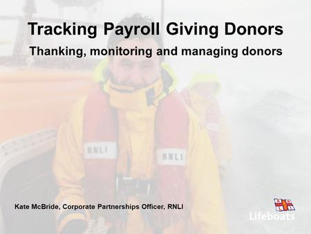 Thanking, monitoring and managing donors Kate McBride, Corporate Partnerships Officer, RNLI Tracking Payroll Giving Donors.