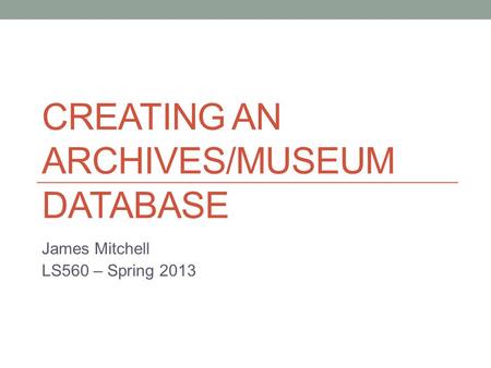 CREATING AN ARCHIVES/MUSEUM DATABASE James Mitchell LS560 – Spring 2013.