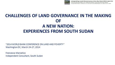 CHALLENGES OF LAND GOVERNANCE IN THE MAKING OF A NEW NATION: EXPERIENCES FROM SOUTH SUDAN “2014 WORLD BANK CONFERENCE ON LAND AND POVERTY” Washington DC,