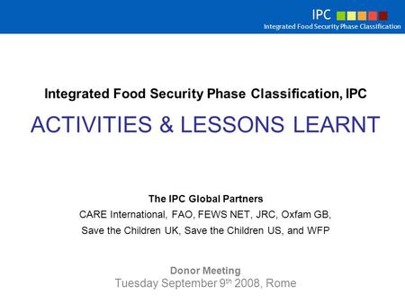 Integrated Food Security Phase Classification, IPC ACTIVITIES & LESSONS LEARNT The IPC Global Partners CARE International, FAO, FEWS NET, JRC, Oxfam GB,