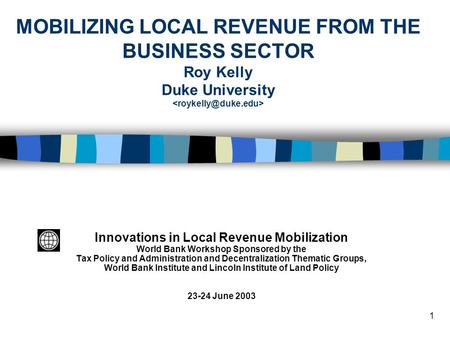 1 MOBILIZING LOCAL REVENUE FROM THE BUSINESS SECTOR Roy Kelly Duke University Innovations in Local Revenue Mobilization World Bank Workshop Sponsored by.