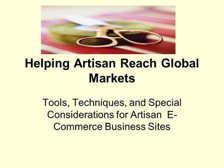 Helping Artisan Reach Global Markets Tools, Techniques, and Special Considerations for Artisan E- Commerce Business Sites.