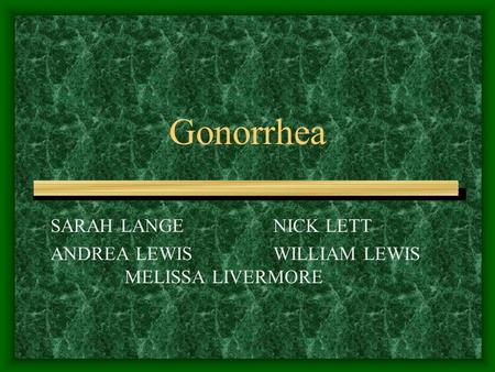 Gonorrhea SARAH LANGE NICK LETT ANDREA LEWIS WILLIAM LEWIS MELISSA LIVERMORE.