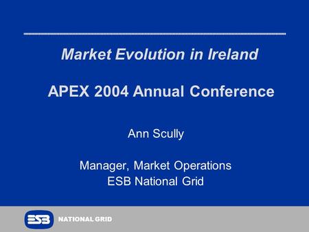 NATIONAL GRID Market Evolution in Ireland APEX 2004 Annual Conference Ann Scully Manager, Market Operations ESB National Grid.