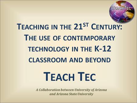 T EACHING IN THE 21 ST C ENTURY : T HE USE OF CONTEMPORARY TECHNOLOGY IN THE K-12 CLASSROOM AND BEYOND T EACH T EC A Collaboration between University of.