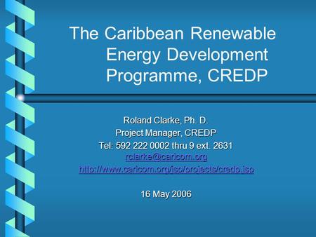 The Caribbean Renewable Energy Development Programme, CREDP Roland Clarke, Ph. D. Project Manager, CREDP Tel: 592 222 0002 thru 9 ext. 2631
