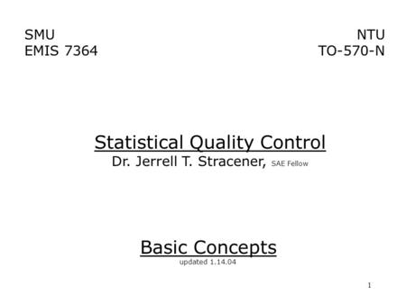 1 SMU EMIS 7364 NTU TO-570-N Basic Concepts updated 1.14.04 Statistical Quality Control Dr. Jerrell T. Stracener, SAE Fellow.